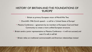 HISTORY OF BRITAIN AND THE FOUNDATIONS OF
‘EUROPE’
• Britain as primary European victor ofWorldWarTwo
• Churchill’s 1946 Zurich speech – a call for a ‘United States of Europe’
• Messina Conference – agreement by six members of European Coal and Steel
Community to create a more unified European structure.
• Britain sends a junior representative to Messina Conference – it will not succeed, and
even if it will, it will fail
• Britain relies on traditional commonwealth and American relationships instead
 
