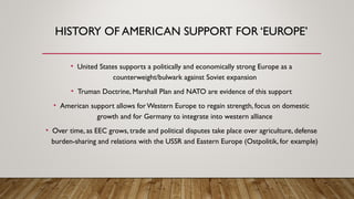 HISTORY OF AMERICAN SUPPORT FOR ‘EUROPE’
• United States supports a politically and economically strong Europe as a
counterweight/bulwark against Soviet expansion
• Truman Doctrine, Marshall Plan and NATO are evidence of this support
• American support allows forWestern Europe to regain strength, focus on domestic
growth and for Germany to integrate into western alliance
• Over time, as EEC grows, trade and political disputes take place over agriculture, defense
burden-sharing and relations with the USSR and Eastern Europe (Ostpolitik, for example)
 