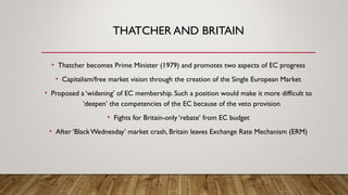 THATCHER AND BRITAIN
• Thatcher becomes Prime Minister (1979) and promotes two aspects of EC progress
• Capitalism/free market vision through the creation of the Single European Market
• Proposed a ‘widening’ of EC membership. Such a position would make it more difficult to
‘deepen’ the competencies of the EC because of the veto provision
• Fights for Britain-only ‘rebate’ from EC budget
• After ‘BlackWednesday’ market crash, Britain leaves Exchange Rate Mechanism (ERM)
 