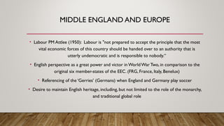 MIDDLE ENGLAND AND EUROPE
• Labour PM Attlee (1950): Labour is "not prepared to accept the principle that the most
vital economic forces of this country should be handed over to an authority that is
utterly undemocratic and is responsible to nobody.“
• English perspective as a great power and victor inWorldWar Two, in comparison to the
original six member-states of the EEC. (FRG, France, Italy, Benelux)
• Referencing of the ‘Gerries’ (Germans) when England and Germany play soccer
• Desire to maintain English heritage, including, but not limited to the role of the monarchy,
and traditional global role
 