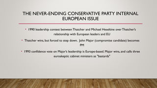 THE NEVER-ENDING CONSERVATIVE PARTY INTERNAL
EUROPEAN ISSUE
• 1990 leadership contest between Thatcher and Michael Heseltine overThatcher’s
relationship with European leaders and EU
• Thatcher wins, but forced to step down. John Major (compromise candidate) becomes
PM
• 1993 confidence vote on Major’s leadership is Europe-based. Major wins, and calls three
euroskeptic cabinet ministers as "bastards"
 