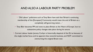 AND ALSO A LABOUR PARTY PROBLEM
• ‘Old Labour’ politicians such asTony Benn have said that ‘Britain's continuing
membership of the [European] Community would mean the end of Britain as a
completely self-governing nation…’
• Tony Blair becomes PM and vows to place Britain at the ‘Heart of Europe’, but no
substantive policy changes take place during his tenure
• Current Labour leader Jeremy Corbyn is historically skeptical of the EU as because of
the single market focus and its apparent bias towards business, and NOT committed to
overturning the original Brexit vote
 