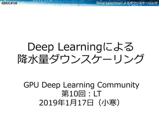 GDLC#10 Deep Learningによるダウンスケーリング
Deep Learningによる
降⽔量ダウンスケーリング
GPU Deep Learning Community
第10回：LT
2019年1⽉17⽇（⼩寒）
 