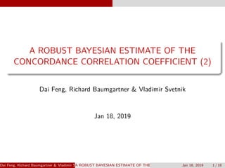 A ROBUST BAYESIAN ESTIMATE OF THE
CONCORDANCE CORRELATION COEFFICIENT (2)
Dai Feng, Richard Baumgartner & Vladimir Svetnik
Jan 18, 2019
Dai Feng, Richard Baumgartner & Vladimir SvetnikA ROBUST BAYESIAN ESTIMATE OF THE CONCORDANCE CORRELATION COEFFICJan 18, 2019 1 / 16
 