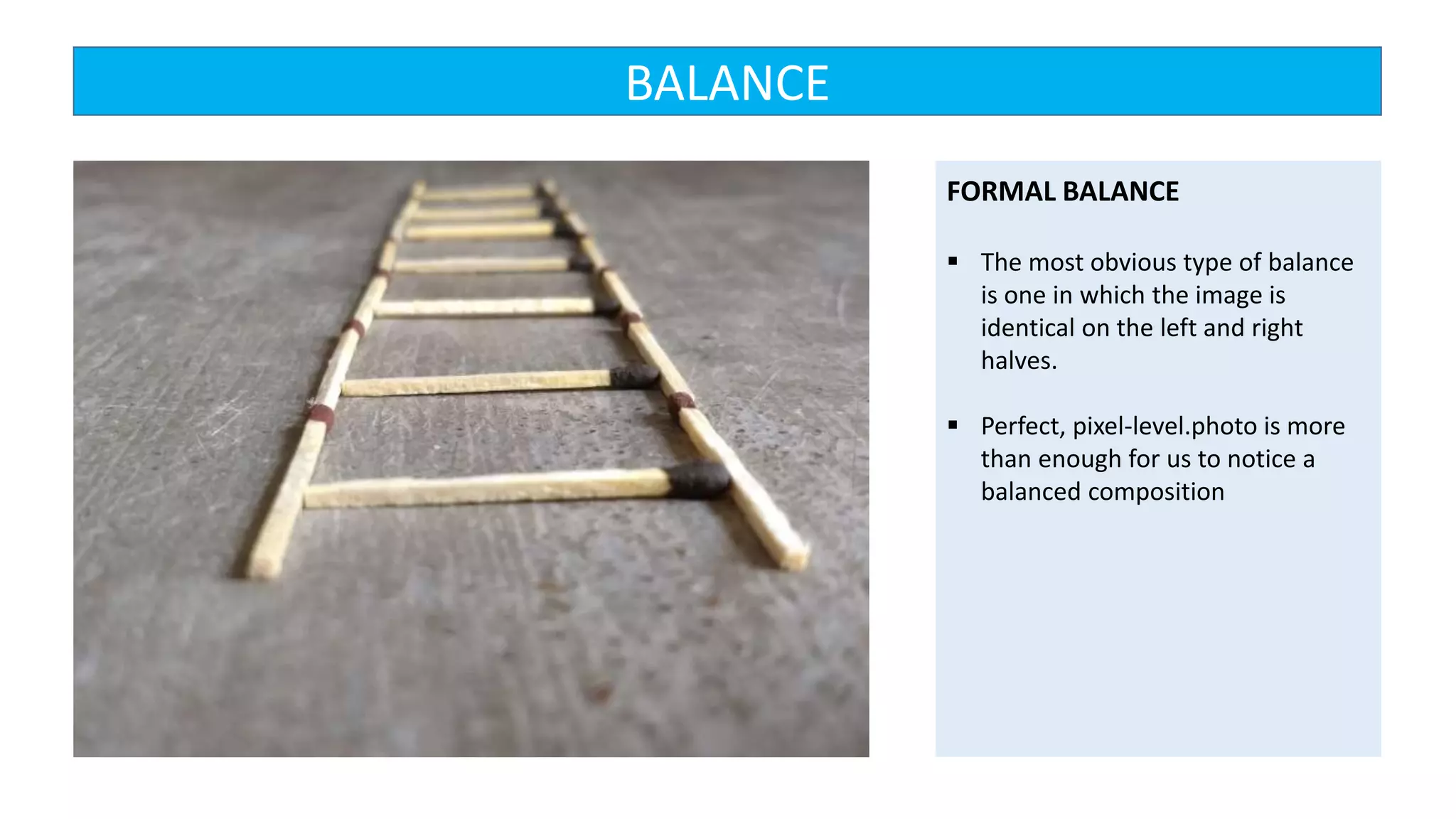 FORMAL BALANCE
 The most obvious type of balance
is one in which the image is
identical on the left and right
halves.
 Perfect, pixel-level.photo is more
than enough for us to notice a
balanced composition
BALANCE
 