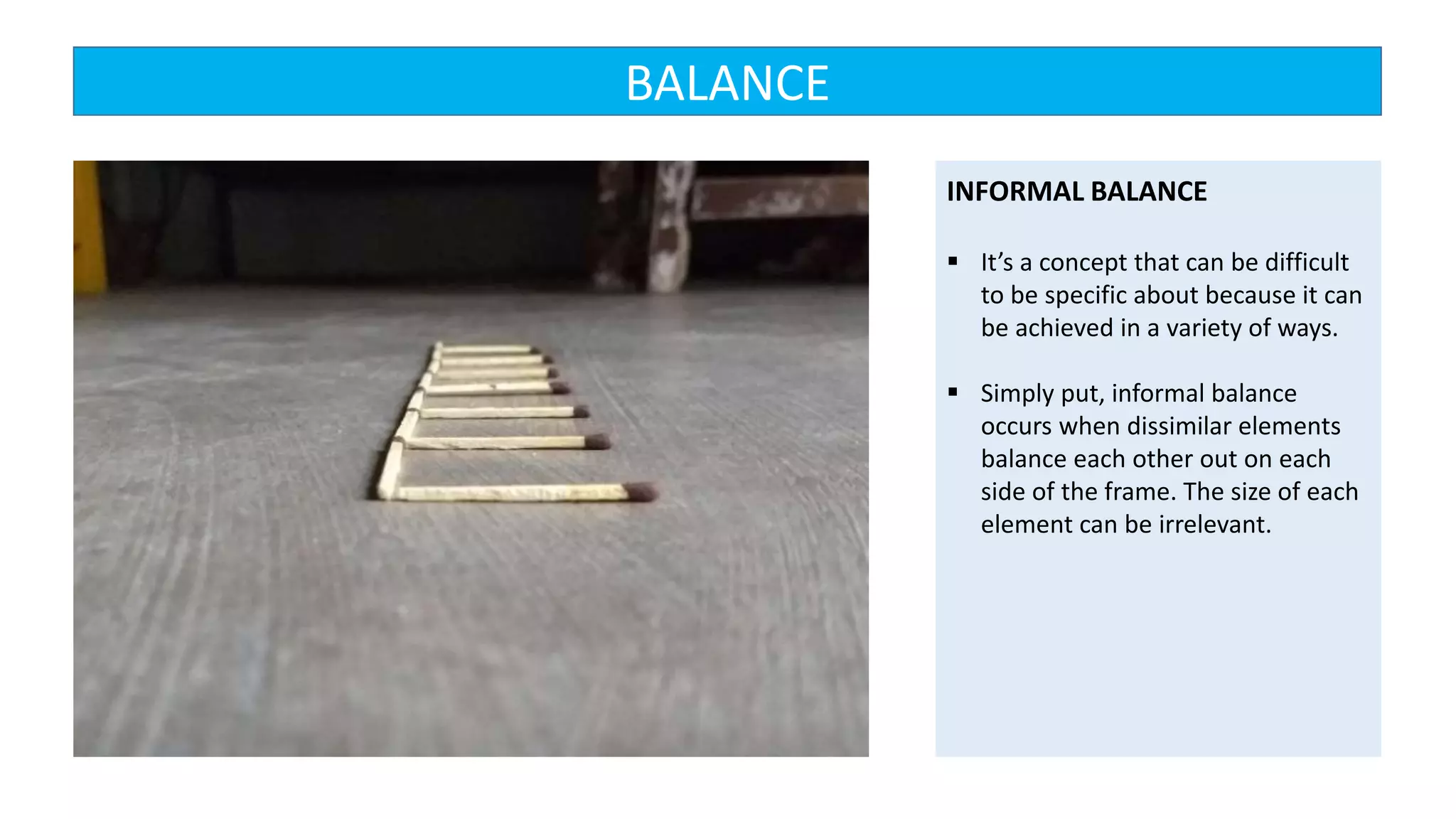 INFORMAL BALANCE
 It’s a concept that can be difficult
to be specific about because it can
be achieved in a variety of ways.
 Simply put, informal balance
occurs when dissimilar elements
balance each other out on each
side of the frame. The size of each
element can be irrelevant.
BALANCE
 