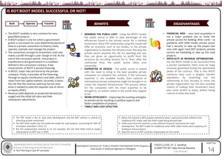 Jawaharlal Nehru Architecture & Fine Arts University
School of Planning and Architecture
B. Tech Planning IV year 8th semester
THESIS GUIDE: Dr. E. Sandhya
SUBMITTED BY: Vaka Tanmai Manisha
(19011BA040)
SHEET No.
ASSESSMENT ON ROLE OF PUBLIC PRIVATE PARTNERSHIP (PPP) Projects: A
Case Study On National Highways in Telangana
IS BOT/BOOT MODEL SUCCESSFUL OR NOT?
14
Built Operate Transfer BENEFITS DISADVANTAGES
The BOOT modality is very common for new,
greenfield projects.
A BOOT project is one for which a government
grants a concession for a pre-determined period of
time to a private consortium to finance, build,
operate, maintain and manage the project.
The consortium recoups its investment costs and
makes a profit through a user charge or toll. At the
end of the concession period , the project is
transferred to the government in a condition
defined in the concession contract. A key
characteristic of BOOT is private financing.
In BOOT, major risks are borne by the private
company. Firstly, it provides all the financing,
through an equity contribution7 and debt, which it
raises from the capital markets. Secondly, it bears
the risk that the revenue yield may be less than
what it needed to yield the requisite rate of return
on equity (ROE).
Revenue yield depends on projected demand (or
usage) and the initial toll rates and their
subsequent adjustments.
• MINIMISE THE PUBLIC COST - Using the BOOT model,
the public sector is able to take advantage of the
efficiencies found in the private sector for a minimal
investment. Many PPP relationship using this model will
offer an incentive, such as tax breaks, to the private
organization to develop the infrastructure. Because the
private sector assumes the risk for planning and use,
they are given an opportunity to profit from the
structure by recruiting tenants for it. Then, after the
contracted time, the public sector takes over
ownership.
• EXPRERTISE IN DESIGN - The public sector is tasked
with the need to bring in the best possible private
companies to complete the contract. If the necessary
expertise is not available locally, then national or
international private enterprises might be brought in to
create the required infrastructure. This process allows
for the companies with the most expertise to be
brought in, no matter where in the world they happen
to be.
• WORK EFFIECIENCY – Improving the working strengths
by private sector resulting to positive aspects and
faster completion of projects.
• TIMELY AND COST EFFECTIVE
• FINANCIAL RISK – now land acquisition is
not a major problem but to invite the
private sectors for bidding. After covid – 19
pandemic with HAM model, private sector
had a security to take up the project but
now with again total BOT projects, private
sectors are hesitating to take up the road
projects.
• DIFFICULTY IN REVENUE OPTIMISATION -
For the BOOT model to be successful from
a private standpoint, there must be large
revenues generated during the operational
phase of the contract. That is why BOOT
contracts have such a lengthy transfer
stipulation. By stretching out the
relationship to four decades or more, the
private organization has the best possible
chance of making their investment back,
plus some profits to enjoy, before losing
control of what they built.
The PPP model is key to road asset development and the BOT scheme is central to
attracting private investment.
The BOT (toll) model was the preferred model for road projects, accounting for 96% of
all projects awarded in 2011-12.
But this progressively reduced to nil. For example, the last time NHAI tried to assign
road projects on BOT was in 2020.
When the interest in BOT projects started to wane, road construction shifted to the
traditional EPC mode, with the HAM model being devised later.
HAM arose from the need for a more efficient financial mechanism for road
development. The BOT model hit roadblocks when NPA-ridden banks were suspicious of
lending to these projects.
Now the return to BOT could be a big positive for the sector.
 