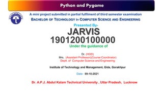 Python and Pygame
A mini project submitted in partial fulfilment of third semester examination
BACHELOR OF TECHNOLOGY in COMPUTER SCIENCE AND ENGINEERING
Presented By-
JARVIS
1901200100000
Under the guidance of
Dr. (HOD)
Mrs. (Assistant Professor)(Course Coordinator)
Deptt. of Computer Science and Engineering
Institute of Technology and Management, Gida, Gorakhpur
Date- 09-10-2021
Dr. A.P.J. Abdul Kalam Technical University , Uttar Pradesh, Lucknow
 