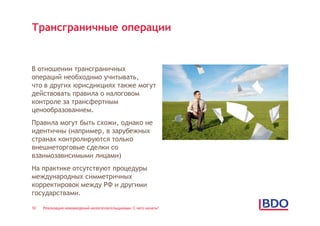 Трансграничные операции


В отношении трансграничных
операций необходимо учитывать,
что в других юрисдикциях также могут
действовать правила о налоговом
контроле за трансфертным
ценообразованием.
Правила могут быть схожи, однако не
идентичны (например, в зарубежных
странах контролируются только
внешнеторговые сделки со
взаимозависимыми лицами)
На практике отсутствуют процедуры
международных симметричных
корректировок между РФ и другими
государствами.

10   Реализация нововведений налогоплательщиками: С чего начать?
 