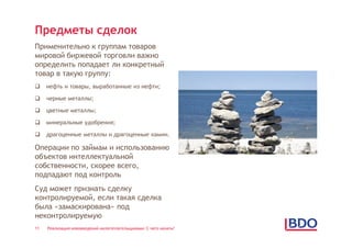 Предметы сделок
Применительно к группам товаров
мировой биржевой торговли важно
определить попадает ли конкретный
товар в такую группу:
    нефть и товары, выработанные из нефти;

    черные металлы;

    цветные металлы;

    минеральные удобрения;

    драгоценные металлы и драгоценные камни.

Операции по займам и использованию
объектов интеллектуальной
собственности, скорее всего,
подпадают под контроль
Суд может признать сделку
контролируемой, если такая сделка
была «замаскирована» под
неконтролируемую
11   Реализация нововведений налогоплательщиками: С чего начать?
 