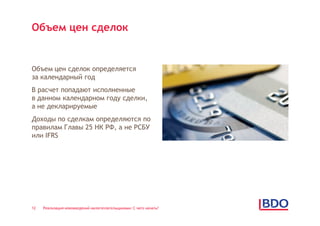 Объем цен сделок


Объем цен сделок определяется
за календарный год
В расчет попадают исполненные
в данном календарном году сделки,
а не декларируемые
Доходы по сделкам определяются по
правилам Главы 25 НК РФ, а не РСБУ
или IFRS




12   Реализация нововведений налогоплательщиками: С чего начать?
 