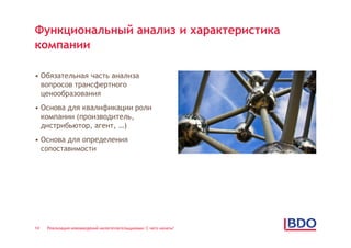 Функциональный анализ и характеристика
компании

• Обязательная часть анализа
  вопросов трансфертного
  ценообразования
• Основа для квалификации роли
  компании (производитель,
  дистрибьютор, агент, …)
• Основа для определения
  сопоставимости




14   Реализация нововведений налогоплательщиками: С чего начать?
 