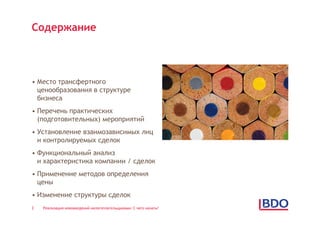Содержание



• Место трансфертного
  ценообразования в структуре
  бизнеса
• Перечень практических
  (подготовительных) мероприятий
• Установление взаимозависимых лиц
  и контролируемых сделок
• Функциональный анализ
  и характеристика компании / сделок
• Применение методов определения
  цены
• Изменение структуры сделок
2   Реализация нововведений налогоплательщиками: С чего начать?
 