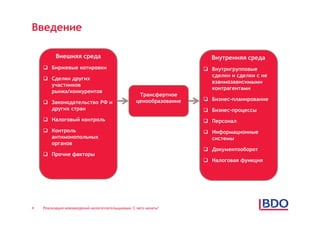 Введение

          Внешняя среда                                                Внутренняя среда
     Биржевые котировки                                              Внутригрупповые
                                                                       сделки и сделки с не
     Сделки других
                                                                       взаимозависимыми
      участников
                                                                       контрагентами
      рынка/конкурентов
                                                    Трансфертное
                                                   ценообразование    Бизнес-планирование
     Законодательство РФ и
      других стран                                                    Бизнес-процессы
     Налоговый контроль                                              Персонал
     Контроль                                                        Информационные
      антимонопольных                                                  системы
      органов
                                                                      Документооборот
     Прочие факторы
                                                                      Налоговая функция




4   Реализация нововведений налогоплательщиками: С чего начать?
 
