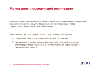 Метод цены последующей реализации


Использование данного метода является приоритетным по контролируемой
сделке в отношении закупки товаров, если в последующем товар
перепродается не взаимозависимым лицам.


Допускается, что при перепродаже осуществляются операции:
     1) подготовка товара к перепродаже и транспортировке;
     2) смешивание товаров, если характеристики конечной продукции
        (полуфабрикатов) существенно не отличаются от характеристик
        смешиваемых товаров.




37    Реализация нововведений налогоплательщиками: С чего начать?
 