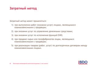 Затратный метод


Затратный метод может применяться:
     1) при выполнении работ (оказании услуг) лицами, являющимися
        взаимозависимыми с продавцом;
     2) при оказании услуг по управлению денежными средствами;
     3) при оказании услуг по исполнению функций ЕИО;
     4) при продаже сырья или полуфабрикатов лицам, являющимся
        взаимозависимыми с продавцом;
     5) при реализации товаров (работ, услуг) по долгосрочным договорам между
        взаимозависимыми лицами.




40    Реализация нововведений налогоплательщиками: С чего начать?
 