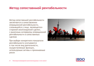 Метод сопоставимой рентабельности


Метод сопоставимой рентабельности
заключается в сопоставлении
операционной рентабельности,
сложившейся у лица, являющегося
стороной анализируемой сделки,
с рыночным интервалом операционной
рентабельности в сопоставимых
сделках
При выборе конкретного показателя
рентабельности учитываются
в том числе вид деятельности,
осуществляемые функции,
используемые активы и принимаемые
риски


41   Реализация нововведений налогоплательщиками: С чего начать?
 