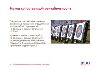 Метод сопоставимой рентабельности


Показатели рентабельности и иные
финансовые показатели определяются
для российских организаций
на основании данных отчетности
по РСБУ.
Для иностранных организаций —
на основании данных отчетности
по законодательству иностранных
государств. В целях сопоставимости
проводится корректировка.




43   Реализация нововведений налогоплательщиками: С чего начать?
 