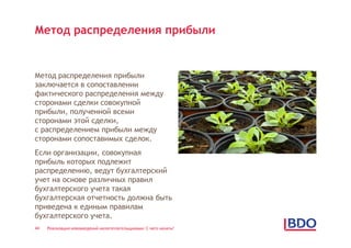 Метод распределения прибыли


Метод распределения прибыли
заключается в сопоставлении
фактического распределения между
сторонами сделки совокупной
прибыли, полученной всеми
сторонами этой сделки,
с распределением прибыли между
сторонами сопоставимых сделок.
Если организации, совокупная
прибыль которых подлежит
распределению, ведут бухгалтерский
учет на основе различных правил
бухгалтерского учета такая
бухгалтерская отчетность должна быть
приведена к единым правилам
бухгалтерского учета.
44   Реализация нововведений налогоплательщиками: С чего начать?
 
