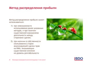 Метод распределения прибыли


Метод распределения прибыли может
использоваться:
     1) при невозможности
        использования ранее указанных
        методов, и при наличии
        существенной взаимосвязи
        деятельности между
        сторонами сделок;
     2) при наличии в собственности
        (пользовании) сторон
        анализируемой сделки прав
        на НМА, оказывающих
        существенное влияние
        на уровень рентабельности


45    Реализация нововведений налогоплательщиками: С чего начать?
 
