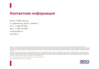 Контактная информация
Россия, 115054, Москва,
ул. Дубининская, дом 53, строение 7
Тел.: +7 (495) 797 5665
Факс: +7 (495) 797 5660
reception@bdo.ru
www.bdo.ru




Несмотря на то, что данная публикация была тщательно подготовлена специалистами компании, она может быть использована только для получения общего представления об обсуждаемом в ней
предмете. Не рекомендуется использовать представленную в публикации информацию в качестве профессиональной консультации по конкретному вопросу. Прежде чем предпринять какие-либо действия
или воздержаться от принятия каких-либо действий на основании данной публикации, необходимо получить профессиональную консультацию специалиста. Группа компаний БДО, ее партнеры, сотрудники
и агенты не несут никакой ответственности за любые убытки, понесенные в связи с принятием или отказом от принятия каких-либо действий или решений на основе информации, содержащейся в данной
публикации.

 ЗАО «БДО», ЗАО «БДО Техническая Экспертиза», ООО «БДО Юникон Консалтинг», ЗАО «БДО Юникон Бизнес Солюшнс», ЗАО БДО Юникон Бизнес Сервис, ООО «БДО Менеджмент», зарегистрированные в
соответствии с законодательством Российской Федерации, являются членами международного объединения независимых компаний BDO. Название BDO относится к фирмам, являющимся участниками BDO
International Limited, британского общества с ответственностью, ограниченной гарантией его участников. Каждая компания объединения является самостоятельным юридическим лицом и не выступает в
качестве агента BDO International Limited или любой другой компании объединения.

BDO — торговая марка объединения BDO и каждой компании — участницы объединения.

© 2011 ООО «БДО Менеджмент». Все права защищены.
 