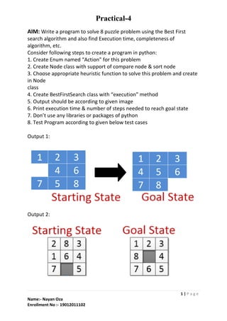 Practical-4
1 | P a g e
Name:- Nayan Oza
Enrollment No :- 19012011102
AIM: Write a program to solve 8 puzzle problem using the Best First
search algorithm and also find Execution time, completeness of
algorithm, etc.
Consider following steps to create a program in python:
1. Create Enum named “Action” for this problem
2. Create Node class with support of compare node & sort node
3. Choose appropriate heuristic function to solve this problem and create
in Node
class
4. Create BestFirstSearch class with “execution” method
5. Output should be according to given image
6. Print execution time & number of steps needed to reach goal state
7. Don’t use any libraries or packages of python
8. Test Program according to given below test cases
Output 1:
Output 2: