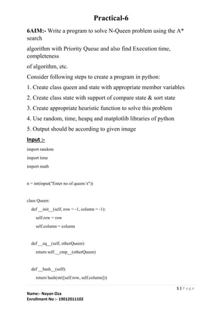 Practical-6
1 | P a g e
Name:- Nayan Oza
Enrollment No :- 19012011102
6AIM:- Write a program to solve N-Queen problem using the A*
search
algorithm with Priority Queue and also find Execution time,
completeness
of algorithm, etc.
Consider following steps to create a program in python:
1. Create class queen and state with appropriate member variables
2. Create class state with support of compare state & sort state
3. Create appropriate heuristic function to solve this problem
4. Use random, time, heapq and matplotlib libraries of python
5. Output should be according to given image
Input :-
import random
import time
import math
n = int(input("Enter no of queen:t"))
class Queen:
def __init__(self, row = -1, column = -1):
self.row = row
self.column = column
def __eq__(self, otherQueen):
return self.__cmp__(otherQueen)
def __hash__(self):
return hash(str([self.row, self.column]))
 