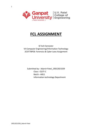1
19012021039_Adarsh Patel
FCL ASSIGNMENT
B.Tech Semester
VII Computer Engineering/Information Technology
2CEIT78PE8: Forensics & Cyber Laws Assignment
Submitted by:- Adarsh Patel_19012021039
Class:- CE/IT-C
Batch:- AB11
Information technology Department
 