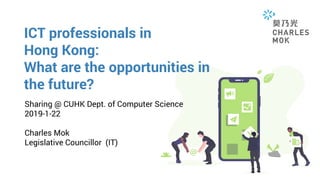 ICT professionals in
Hong Kong:
What are the opportunities in
the future?
Sharing @ CUHK Dept. of Computer Science
2019-1-22
Charles Mok
Legislative Councillor (IT)
 