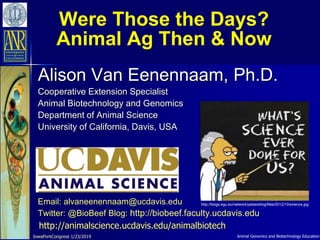 Animal Genomics and Biotechnology Education
Were Those the Days?
Animal Ag Then & Now
Alison Van Eenennaam, Ph.D.
Cooperative Extension Specialist
Animal Biotechnology and Genomics
Department of Animal Science
University of California, Davis, USA
Email: alvaneenennaam@ucdavis.edu
Twitter: @BioBeef Blog: http://biobeef.faculty.ucdavis.edu
http://animalscience.ucdavis.edu/animalbiotech
IowaPorkCongress 1/23/2019
http://blogs.egu.eu/network/palaeoblog/files/2012/10/science.jpg
 