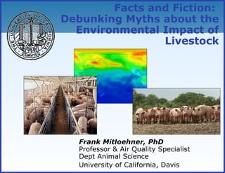 Facts and Fiction:
Debunking Myths about the
Environmental Impact of
Livestock
Frank Mitloehner, PhD
Professor & Air Quality Specialist
Dept Animal Science
University of California, Davis
 