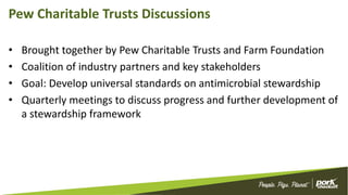 Pew Charitable Trusts Discussions
• Brought together by Pew Charitable Trusts and Farm Foundation
• Coalition of industry partners and key stakeholders
• Goal: Develop universal standards on antimicrobial stewardship
• Quarterly meetings to discuss progress and further development of
a stewardship framework
 