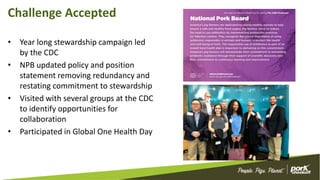 Challenge Accepted
• Year long stewardship campaign led
by the CDC
• NPB updated policy and position
statement removing redundancy and
restating commitment to stewardship
• Visited with several groups at the CDC
to identify opportunities for
collaboration
• Participated in Global One Health Day
 