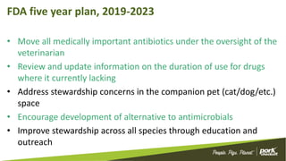 FDA five year plan, 2019-2023
• Move all medically important antibiotics under the oversight of the
veterinarian
• Review and update information on the duration of use for drugs
where it currently lacking
• Address stewardship concerns in the companion pet (cat/dog/etc.)
space
• Encourage development of alternative to antimicrobials
• Improve stewardship across all species through education and
outreach
 