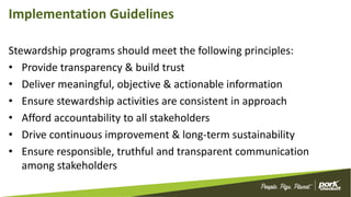 Implementation Guidelines
Stewardship programs should meet the following principles:
• Provide transparency & build trust
• Deliver meaningful, objective & actionable information
• Ensure stewardship activities are consistent in approach
• Afford accountability to all stakeholders
• Drive continuous improvement & long-term sustainability
• Ensure responsible, truthful and transparent communication
among stakeholders
 