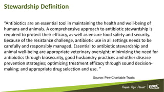 Stewardship Definition
“Antibiotics are an essential tool in maintaining the health and well-being of
humans and animals. A comprehensive approach to antibiotic stewardship is
required to protect their efficacy, as well as ensure food safety and security.
Because of the resistance challenge, antibiotic use in all settings needs to be
carefully and responsibly managed. Essential to antibiotic stewardship and
animal well-being are appropriate veterinary oversight; minimizing the need for
antibiotics through biosecurity, good husbandry practices and other disease
prevention strategies; optimizing treatment efficacy through sound decision-
making; and appropriate drug selection and use. ”
Source: Pew Charitable Trusts
 