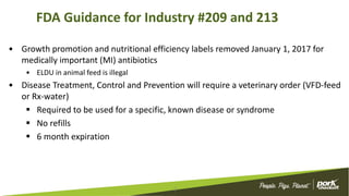 FDA Guidance for Industry #209 and 213
• Growth promotion and nutritional efficiency labels removed January 1, 2017 for
medically important (MI) antibiotics
• ELDU in animal feed is illegal
• Disease Treatment, Control and Prevention will require a veterinary order (VFD-feed
or Rx-water)
 Required to be used for a specific, known disease or syndrome
 No refills
 6 month expiration
3
 