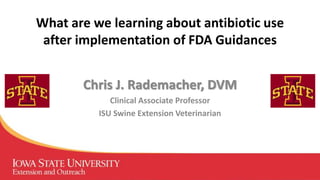 What are we learning about antibiotic use
after implementation of FDA Guidances
Chris J. Rademacher, DVM
Clinical Associate Professor
ISU Swine Extension Veterinarian
 