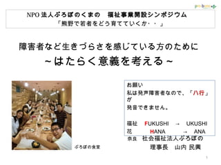 障害者など生きづらさを感じている方のために
～はたらく意義を考える～
奈良　社会福祉法人ぷろぼの
　　 理事長　山内 民興
1
お願い
私は発声障害者なので、「ハ行」
が
発音できません。
福祉　 FUKUSHI 　→　 UKUSHI
花　　　 HANA 　　　→　 ANA
ぷろぼの食堂
NPO 法人ぷろぼのくまの　福祉事業開設シンポジウム　
「熊野で若者をどう育てていくか・・」
 