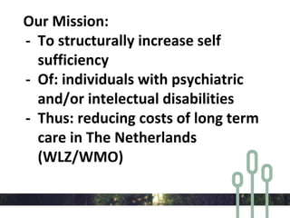 Our Mission:
- To structurally increase self
sufficiency
- Of: individuals with psychiatric
and/or intelectual disabilities
- Thus: reducing costs of long term
care in The Netherlands
(WLZ/WMO)
 