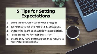 5 Tips for Setting
Expectations
1. Write them down – clarify your thoughts
2. Set Foundational and Personal Expectations
3. Engage the Team to ensure joint expectations
4. Focus on the “What” not the “How”
5. Ensure they have the resources they require to
meet your expectations
 