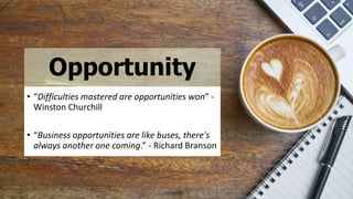 Opportunity
• “Difficulties mastered are opportunities won” -
Winston Churchill
• “Business opportunities are like buses, there's
always another one coming.” - Richard Branson
 
