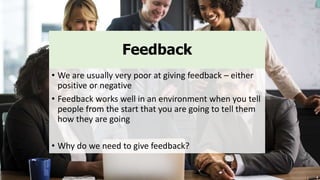 Feedback
• We are usually very poor at giving feedback – either
positive or negative
• Feedback works well in an environment when you tell
people from the start that you are going to tell them
how they are going
• Why do we need to give feedback?
 