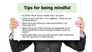 Tips for being mindful
• Its OK for there to be a better way – be open
• Listen to your self talk – if its negative – what are you
shutting down?
• What more do I need to understand before I can
eliminate this?
• What elements of the concept are applicable to us?
What would you need to change to make it work at
home?
• What good ideas can you borrow from other industries
that we could use in horticulture?
 