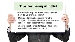 Tips for being mindful
• What would stop this from working at home?
How do we overcome them?
• Most good innovation comes from the
“fringes”, often where businesses or processes
connect – look closely at these spaces.
• Allocate specific areas for focus – have some
general focus categories, as well.
 