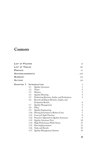 v
Contents
List of Figures xi
List of Tables xiii
Preface xv
Acknowledg ments xvii
Summary xix
Author xxi
Chap ter 1 Introduction 1
1.1 Quality Assurance 1
1.2 Vision 2
1.3 Mission 3
1.4 Quality Planning 3
1.5 Performing Reviews, Audits, and Evaluations 3
1.6 
Record and Report Reviews, Audits, and
Evaluation Results4
1.7 Quality Management 4
1.8 Policy 5
1.9 Quality Engineering 6
1.10 
Driving Innovation to Reduce Costs 7
1.11 
Lean and Agile Practices 8
1.12 
Proactive Approach to Quality Assurance 9
1.13 
Quality Assurance First 10
1.14 
High-Performance Work Teams 11
1.15 Plan Implementation 11
1.16 
Tasks and Results 12
1.17 
Quality Management Systems 14
 
