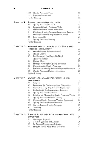vi Contents
1.18 
Quality Assurance Teams 15
1.19 Customer Satisfaction 15
Further Reading 16
Chap ter 2 Qualit y As sur ance Me thods 17
2.1 
Quality Assurance Methods 17
2.2 
Functional Quality Assurance Tasks 18
2.3 
Perform Effective Process Evaluations 18
2.4 
Consistent Quality Assurance Process and Reviews 19
2.5 
Documentation and Required Data Control 20
2.6 Basic Standards 21
2.7 
Quality Assurance Stability 22
Further Reading 22
Chap ter 3 Me asure Benefits of Qualit y As sur ance
Proces s Improvement 23
3.1 
What Is Needed for Measurement? 24
3.2 Quality Control 25
3.3 
Problems with Healthcare Do Need
Quality Assurance26
3.4 Control Charts 27
3.5 
Strategic Planning for Quality Assurance 27
3.6 
Commitment to Quality Assurance 27
3.7 
Software and Quality Assurance Improve Healthcare 28
3.8 
Quality Assurance Process Improvement 28
Further Reading 29
Chap ter 4 Qualit y As sur ance Performance and
Improvement 31
4.1 Progress 31
4.2 
Preparation for Quality Assurance Performance 31
4.3 
Preparation of Quality Assurance Improvement 33
4.4 
Evaluation for Quality Assurance Processes 33
4.5 
Quality Assurance Excellence 34
4.6 
Building and Maintaining Quality Assurance Teams 35
4.7 
Quality Assurance Problem-Solving 35
4.8 
Common Quality Assurance Working Framework 36
4.9 
Quality Assurance Impacts Business 36
4.10 
Ways to Improve Quality Assurance 37
4.11 Summary 38
Further Reading 38
Chap ter 5 Answer Questions from Manag ement and
Employees 39
5.1 Techniques Required 39
5.2 
Conduct Questions and Answers 39
5.3 
Be Aware of Management Mistakes 41
5.4 
Strength Should Never Show Weakness 41
 