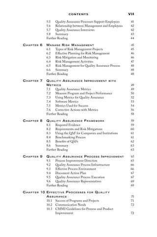 vii
Contents
5.5 
Quality Assurance Processes Support Employees 41
5.6 
Relationship between Management and Employees 42
5.7 
Quality Assurance Interviews 42
5.8 Summary 43
Further Reading 44
Chap ter 6 Manag e Risk Manag ement 45
6.1 
Types of Risk Management Projects 45
6.2	
Effective Planning for Risk Management 46
6.3	
Risk Mitigation and Monitoring 46
6.4	
Risk Management Activities 47
6.5	
Risk Management for Quality Assurance Process 48
6.6	Summary 48
Further Reading 48
Chap ter 7 Qualit y As sur ance Improvement with
Me trics 49
7.1 
Quality Assurance Metrics 49
7.2 
Measure Program and Project Performance 50
7.3 
Using Metrics for Quality Assurance 52
7.4 Software Metrics 53
7.5 
Metrics Used for Success 54
7.6 
Corrective Actions with Metrics 56
Further Reading 58
Chap ter 8 Qualit y As sur ance Fr ame work 59
8.1 Required Evidence 59
8.2 
Requirements and Risk Mitigations 60
8.3 
Using the QAF for Companies and Institutions 61
8.4 Benchmarking Process 61
8.5 Benefits of QAFs 62
8.6 Summary 63
Further Reading 63
Chap ter 9 Qualit y As sur ance Proces s Improvement 65
9.1 
Process Improvement Direction 65
9.2 
Quality Assurance Process Infrastructure 66
9.3 
Effective Process Environment 66
9.4 
Document Action Plan 67
9.5 
Quality Assurance Process Execution 67
9.6 
Quality Assurance Representatives 69
Further Reading 69
Ch a p te r 10 Effective Pro c e s s e s fo r Qua lit y
As s u r a n c e71
10.1 
Success of Programs and Projects 71
10.2 Communication Needs 72
10.3 
CMMI Guidelines for Process and Product
Improvement72
 