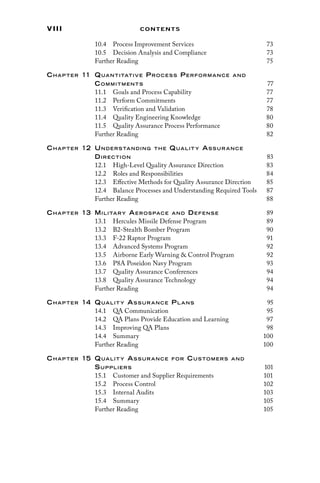 viii Contents
10.4 
Process Improvement Services 73
10.5 
Decision Analysis and Compliance 73
Further Reading 75
Chap ter 11 Quantitative Proces s Performance and
Commitments 77
11.1 
Goals and Process Capability 77
11.2 Perform Commitments 77
11.3 
Verification and Validation 78
11.4 
Quality Engineering Knowledge 80
11.5 
Quality Assurance Process Performance 80
Further Reading 82
Chap ter 12 Understanding the Qualit y As sur ance
Direction 83
12.1 
High-Level Quality Assurance Direction 83
12.2 
Roles and Responsibilities 84
12.3 
Effective Methods for Quality Assurance Direction 85
12.4 
Balance Processes and Understanding Required Tools 87
Further Reading 88
Chap ter 13 Military Aerospace and Defense 89
13.1 
Hercules Missile Defense Program 89
13.2 
B2-Stealth Bomber Program 90
13.3 
F-22 Raptor Program 91
13.4 
Advanced Systems Program 92
13.5 
Airborne Early Warning  Control Program 92
13.6 
P8A Poseidon Navy Program 93
13.7 
Quality Assurance Conferences 94
13.8 
Quality Assurance Technology 94
Further Reading 94
Chap ter 14 Qualit y As sur ance Pl ans 95
14.1 QA Communication 95
14.2 
QA Plans Provide Education and Learning 97
14.3 
Improving QA Plans 98
14.4 Summary 100
Further Reading 100
Chap ter 15 Qualit y As sur ance for Customers and
Suppliers 101
15.1 
Customer and Supplier Requirements 101
15.2 Process Control 102
15.3 Internal Audits 103
15.4 Summary 105
Further Reading 105
 