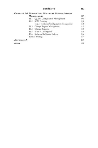 ix
Contents
Chap ter 16 Supp orting Sof t ware Configur ation
Manag ement 107
16.1 
QA and Configuration Management 108
16.2 SCM Planning 110
16.2.1 
Software Configuration Management 112
16.3 
Change Request Management 112
16.4 Change Requests 112
16.5 
What is ClearQuest? 114
16.6 
Software Builds and Release 116
Further Reading 117
Appendix A 119
inde x 125
 